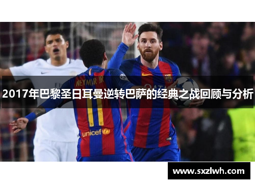 2017年巴黎圣日耳曼逆转巴萨的经典之战回顾与分析 2017年巴黎圣日耳曼逆转巴萨的经典之战回顾与分析