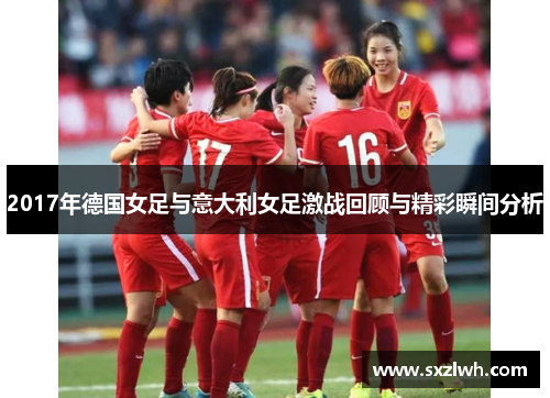 2017年德国女足与意大利女足激战回顾与精彩瞬间分析 2017年德国女足与意大利女足激战回顾与精彩瞬间分析