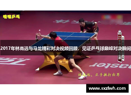 2017年林高远与马龙精彩对决视频回顾,见证乒乓球巅峰对决瞬间 2017年林高远与马龙精彩对决视频回顾,见证乒乓球巅峰对决瞬间