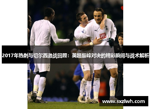 2017年热刺与切尔西激战回顾:英超巅峰对决的精彩瞬间与战术解析 2017年热刺与切尔西激战回顾:英超巅峰对决的精彩瞬间与战术解析