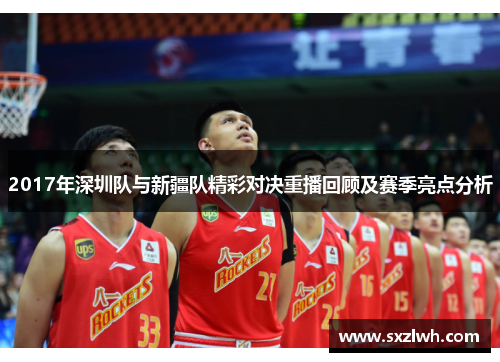 2017年深圳队与新疆队精彩对决重播回顾及赛季亮点分析