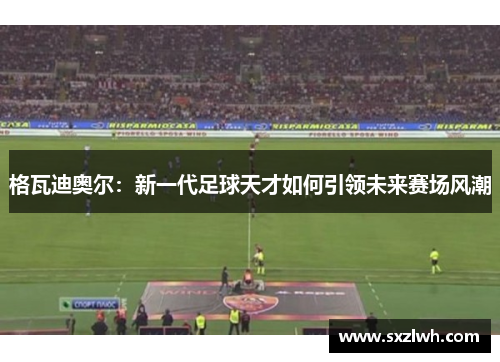 格瓦迪奥尔:新一代足球天才如何引领未来赛场风潮 格瓦迪奥尔:新一代足球天才如何引领未来赛场风潮