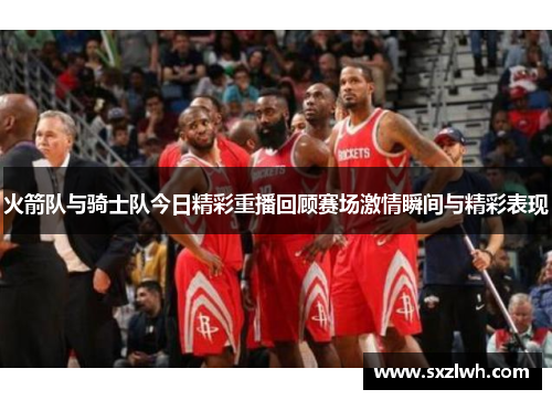 火箭队与骑士队今日精彩重播回顾赛场激情瞬间与精彩表现
