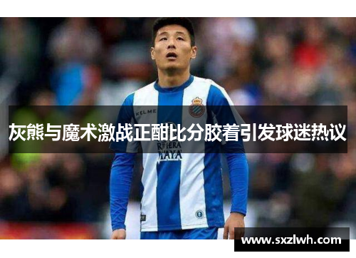 灰熊与魔术激战正酣比分胶着引发球迷热议