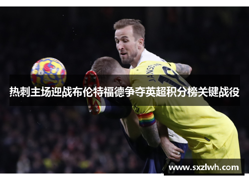热刺主场迎战布伦特福德争夺英超积分榜关键战役