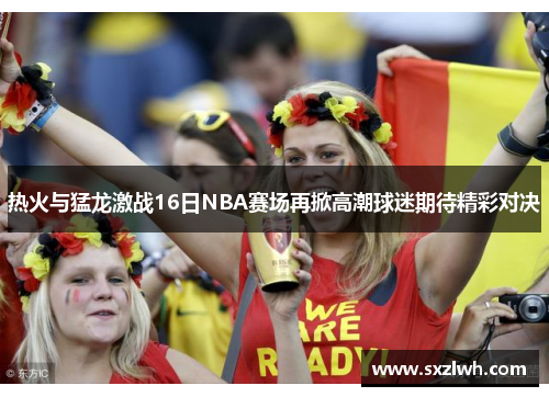 热火与猛龙激战16日NBA赛场再掀高潮球迷期待精彩对决