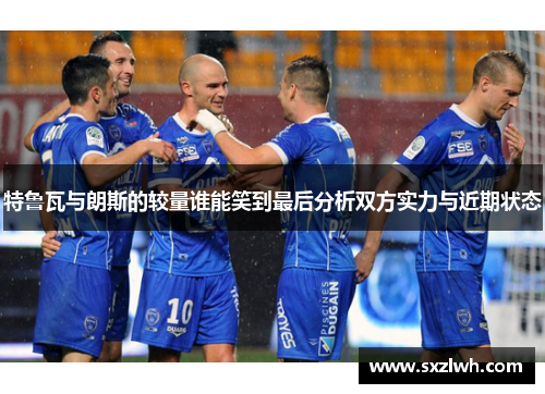 特鲁瓦与朗斯的较量谁能笑到最后分析双方实力与近期状态